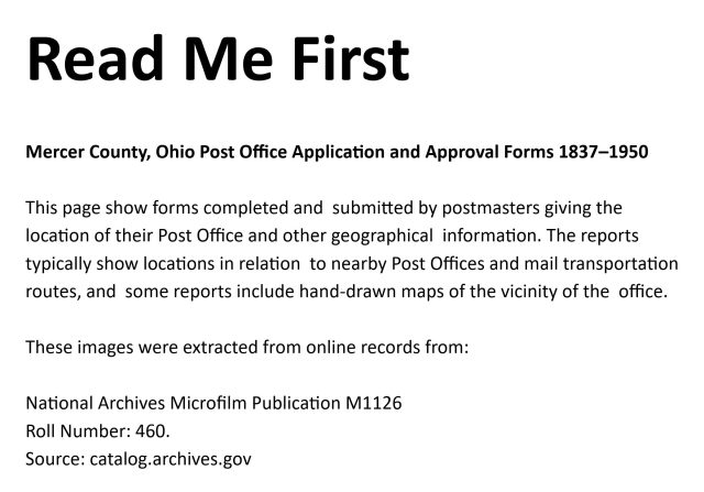 Read Me First

Mercer County, Ohio Post Office Application and Approval Forms 1837–1950

This page show forms completed and  submitted by postmasters giving the location of their Post Office and other geographical  information. The reports typically show locations in relation  to nearby Post Offices and mail transportation routes, and  some reports include hand-drawn maps of the vicinity of the  office. 

These images were extracted from online records from:

National Archives Microfilm Publication M1126
Roll Number: 460.
Source: catalog.archives.gov

Direct Link for Ohio counties Meigs thru Monroe: https://catalog.archives.gov/id/68622031

An attempt has been made to recognize the handwriting on these forms for easier identification. However, the recognition is not 100% accurate or complete. Some manual searching of these records might be necessary.

These records were extracted from the US National Archives by Andy Niekamp on October 21, 2026.
www.andyniekamp.com
andyniekamp@gmail.com